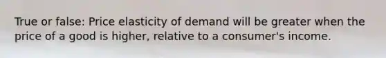 True or false: Price elasticity of demand will be greater when the price of a good is higher, relative to a consumer's income.