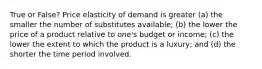 True or False? Price elasticity of demand is greater (a) the smaller the number of substitutes available; (b) the lower the price of a product relative to one's budget or income; (c) the lower the extent to which the product is a luxury; and (d) the shorter the time period involved.