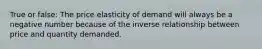 True or false: The price elasticity of demand will always be a negative number because of the inverse relationship between price and quantity demanded.