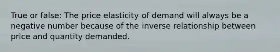 True or false: The price elasticity of demand will always be a negative number because of the inverse relationship between price and quantity demanded.