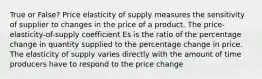 True or False? Price elasticity of supply measures the sensitivity of supplier to changes in the price of a product. The price-elasticity-of-supply coefficient Es is the ratio of the percentage change in quantity supplied to the percentage change in price. The elasticity of supply varies directly with the amount of time producers have to respond to the price change