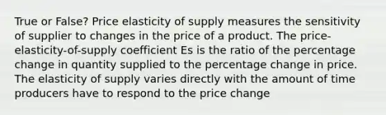 True or False? Price elasticity of supply measures the sensitivity of supplier to changes in the price of a product. The price-elasticity-of-supply coefficient Es is the ratio of the percentage change in quantity supplied to the percentage change in price. The elasticity of supply varies directly with the amount of time producers have to respond to the price change