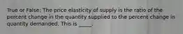 True or False: The price elasticity of supply is the ratio of the percent change in the quantity supplied to the percent change in quantity demanded. This is _____.