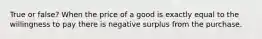 True or false? When the price of a good is exactly equal to the willingness to pay there is negative surplus from the purchase.