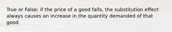 True or False: if the price of a good falls, the substitution effect always causes an increase in the quantity demanded of that good