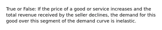 True or False: If the price of a good or service increases and the total revenue received by the seller declines, the demand for this good over this segment of the demand curve is inelastic.