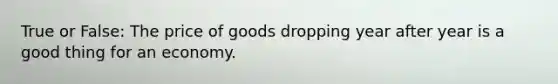 True or False: The price of goods dropping year after year is a good thing for an economy.