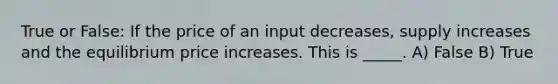 True or False: If the price of an input decreases, supply increases and the equilibrium price increases. This is _____. A) False B) True