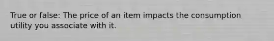 True or false: The price of an item impacts the consumption utility you associate with it.