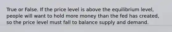 True or False. If the price level is above the equilibrium level, people will want to hold more money than the fed has created, so the price level must fall to balance supply and demand.