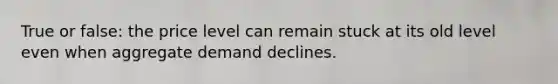 True or false: the price level can remain stuck at its old level even when aggregate demand declines.