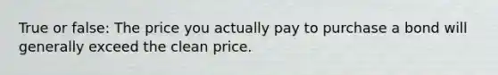 True or false: The price you actually pay to purchase a bond will generally exceed the clean price.