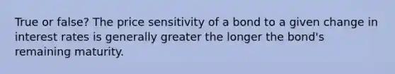 True or false? The price sensitivity of a bond to a given change in interest rates is generally greater the longer the bond's remaining maturity.