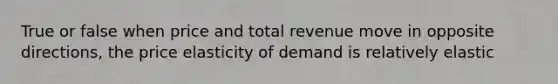 True or false when price and total revenue move in opposite directions, the price elasticity of demand is relatively elastic