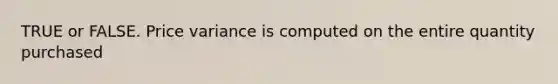 TRUE or FALSE. Price variance is computed on the entire quantity purchased