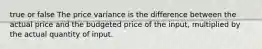 true or false The price variance is the difference between the actual price and the budgeted price of the input, multiplied by the actual quantity of input.