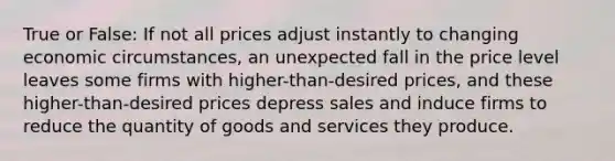 True or False: If not all prices adjust instantly to changing economic circumstances, an unexpected fall in the price level leaves some firms with higher-than-desired prices, and these higher-than-desired prices depress sales and induce firms to reduce the quantity of goods and services they produce.