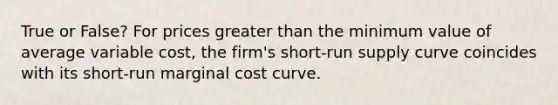 True or False? For prices <a href='https://www.questionai.com/knowledge/ktgHnBD4o3-greater-than' class='anchor-knowledge'>greater than</a> the minimum value of average variable cost, the firm's <a href='https://www.questionai.com/knowledge/kpdf81PlVL-short-run-supply' class='anchor-knowledge'>short-run supply</a> curve coincides with its short-run marginal cost curve.