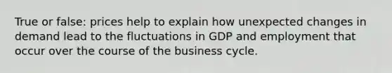 True or false: prices help to explain how unexpected changes in demand lead to the fluctuations in GDP and employment that occur over the course of the business cycle.