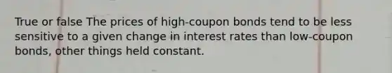 True or false The prices of high-coupon bonds tend to be less sensitive to a given change in interest rates than low-coupon bonds, other things held constant.