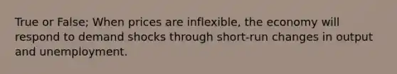 True or False; When prices are inflexible, the economy will respond to demand shocks through short-run changes in output and unemployment.