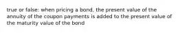 true or false: when pricing a bond, the present value of the annuity of the coupon payments is added to the present value of the maturity value of the bond