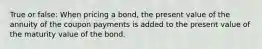 True or false: When pricing a bond, the present value of the annuity of the coupon payments is added to the present value of the maturity value of the bond.