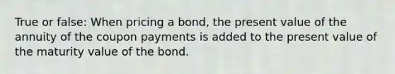 True or false: When pricing a bond, the present value of the annuity of the coupon payments is added to the present value of the maturity value of the bond.