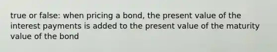 true or false: when pricing a bond, the present value of the interest payments is added to the present value of the maturity value of the bond