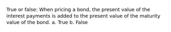 True or false: When pricing a bond, the present value of the interest payments is added to the present value of the maturity value of the bond. a. True b. False