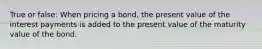 True or false: When pricing a bond, the present value of the interest payments is added to the present value of the maturity value of the bond.