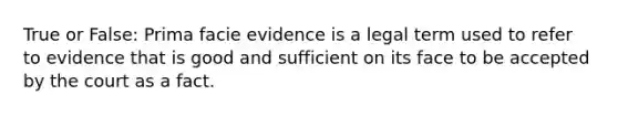 True or False: Prima facie evidence is a legal term used to refer to evidence that is good and sufficient on its face to be accepted by the court as a fact.