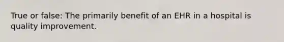 True or false: The primarily benefit of an EHR in a hospital is quality improvement.