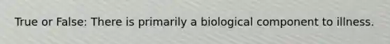 True or False: There is primarily a biological component to illness.