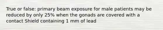 True or false: primary beam exposure for male patients may be reduced by only 25% when the gonads are covered with a contact Shield containing 1 mm of lead