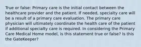 True or false: Primary care is the initial contact between the healthcare provider and the patient. If needed, specialty care will be a result of a primary care evaluation. The primary care physician will ultimately coordinate the health care of the patient if additional specialty care is required. In considering the Primary Care Medical Home model, is this statement true or false? Is this the GateKeeper?