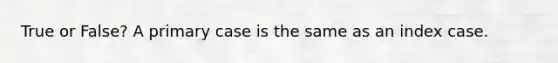 True or False? A primary case is the same as an index case.