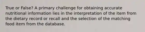 True or False? A primary challenge for obtaining accurate nutritional information lies in the interpretation of the item from the dietary record or recall and the selection of the matching food item from the database.