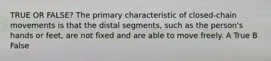 TRUE OR FALSE? The primary characteristic of closed-chain movements is that the distal segments, such as the person's hands or feet, are not fixed and are able to move freely. A True B False