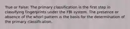 True or False: The primary classification is the first step in classifying fingerprints under the FBI system. The presence or absence of the whorl pattern is the basis for the determination of the primary classification.