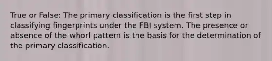 True or False: The primary classification is the first step in classifying fingerprints under the FBI system. The presence or absence of the whorl pattern is the basis for the determination of the primary classification.