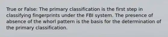 True or False: The primary classification is the first step in classifying fingerprints under the FBI system. The presence of absence of the whorl pattern is the basis for the determination of the primary classification.