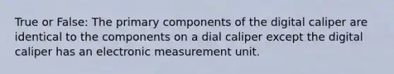 True or False: The primary components of the digital caliper are identical to the components on a dial caliper except the digital caliper has an electronic measurement unit.