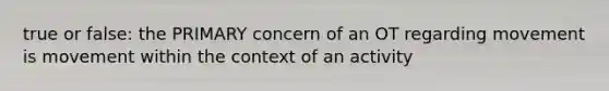 true or false: the PRIMARY concern of an OT regarding movement is movement within the context of an activity