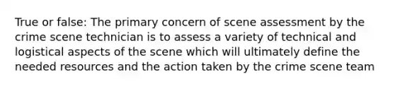 True or false: The primary concern of scene assessment by the crime scene technician is to assess a variety of technical and logistical aspects of the scene which will ultimately define the needed resources and the action taken by the crime scene team