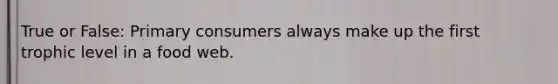 True or False: Primary consumers always make up the first trophic level in a food web.