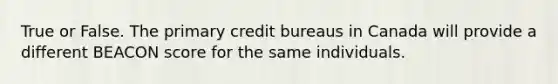 True or False. The primary credit bureaus in Canada will provide a different BEACON score for the same individuals.