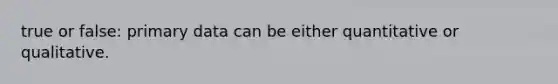 true or false: primary data can be either quantitative or qualitative.