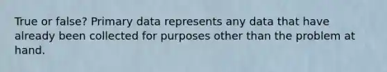 True or false? Primary data represents any data that have already been collected for purposes other than the problem at hand.