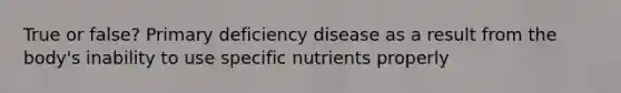 True or false? Primary deficiency disease as a result from the body's inability to use specific nutrients properly